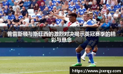普雷斯顿与斯旺西的激烈对决揭示英冠赛季的精彩与悬念